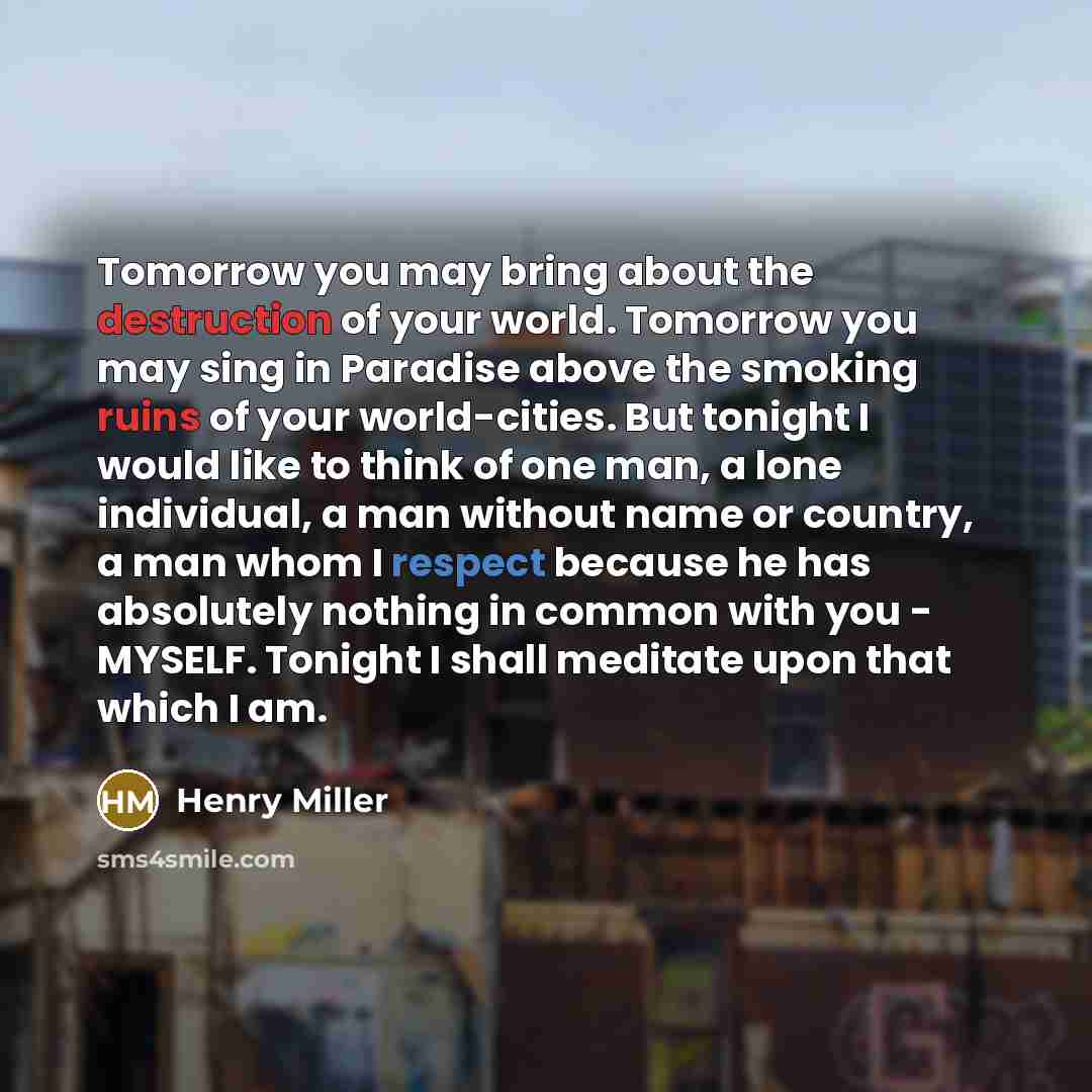 “Tomorrow you may bring about the destruction of your world. Tomorrow you may sing in Paradise above the smoking ruins of your world-cities. But tonight I would like to think of one man, a lone individual, a man without name or country, a man whom I respect because he has absolutely nothing in…” quote by Henry Miller
