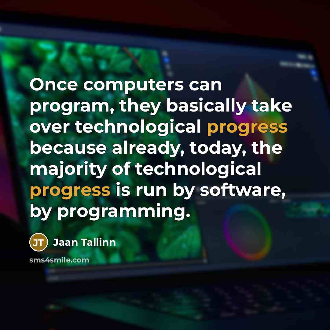 “Once computers can program, they basically take over technological progress because already, today, the majority of technological progress is run by software, by programming.” quote by Jaan Tallinn