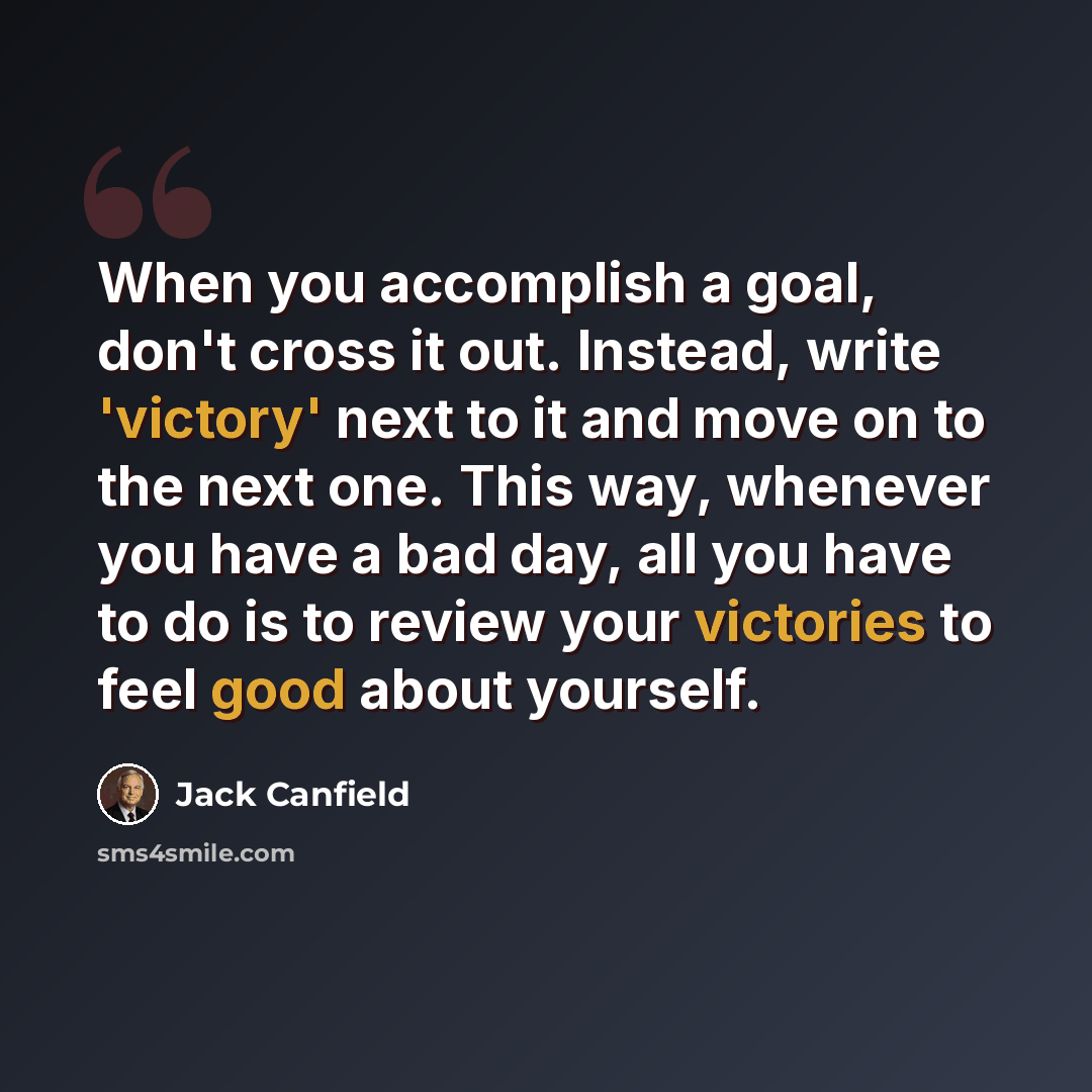 “When you accomplish a goal, don't cross it out. Instead, write 'victory' next to it and move on to the next one. This way, whenever you have a bad day, all you have to do is to review your victories to feel good about yourself.” quote by Jack Canfield