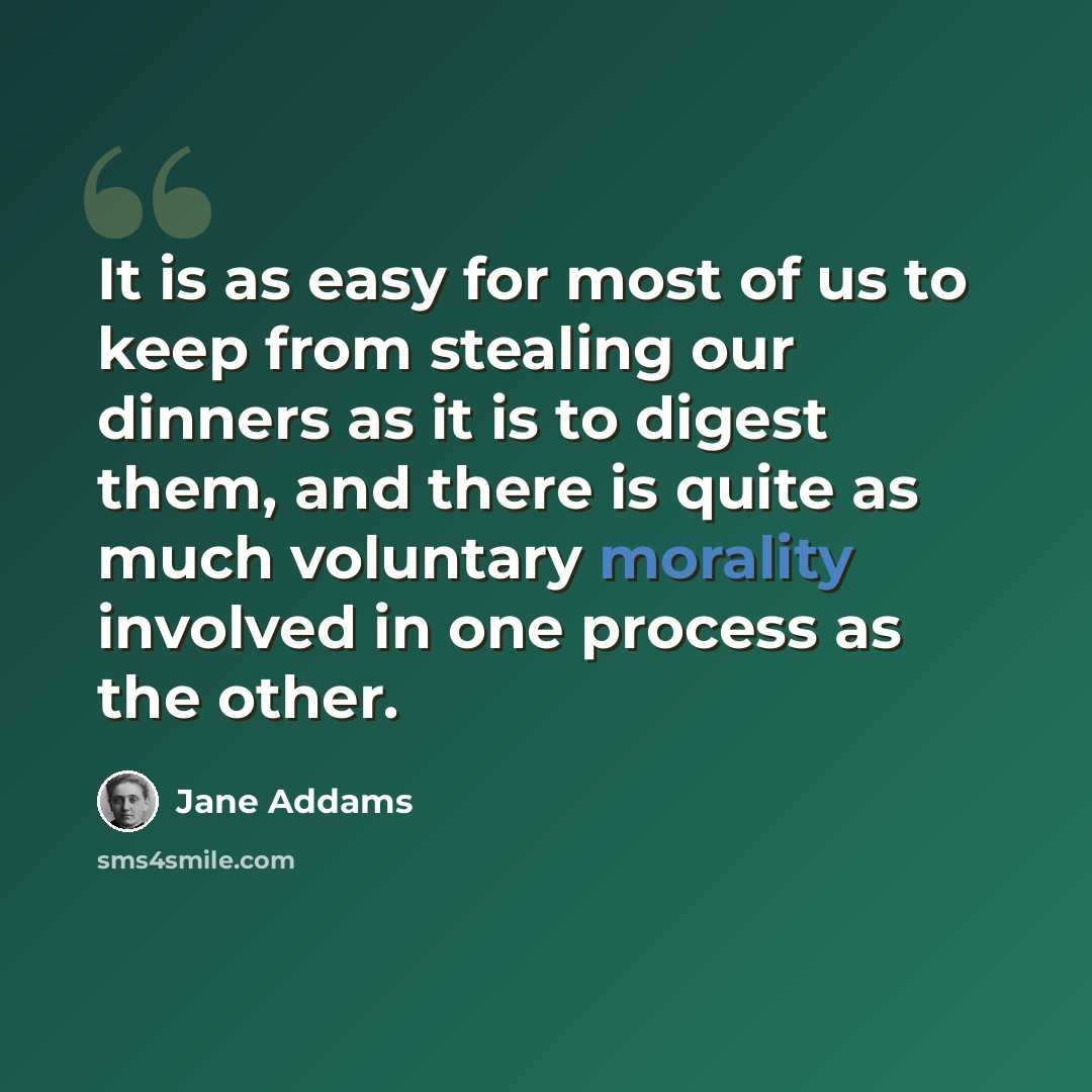 “It is as easy for most of us to keep from stealing our dinners as it is to digest them, and there is quite as much voluntary morality involved in one process as the other.” quote by Jane Addams