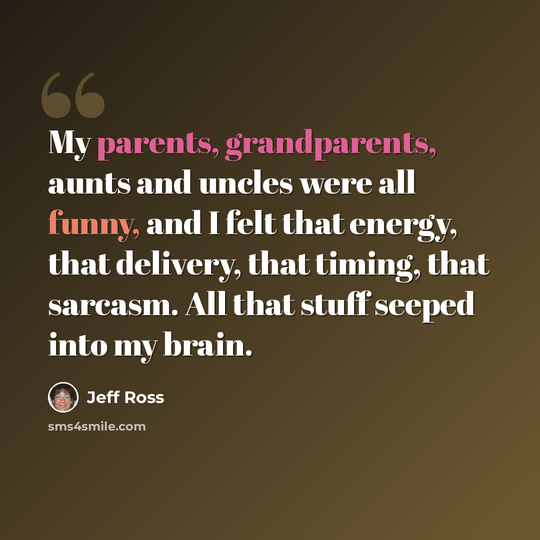 “My parents, grandparents, aunts and uncles were all funny, and I felt that energy, that delivery, that timing, that sarcasm. All that stuff seeped into my brain.” quote by Jeff Ross