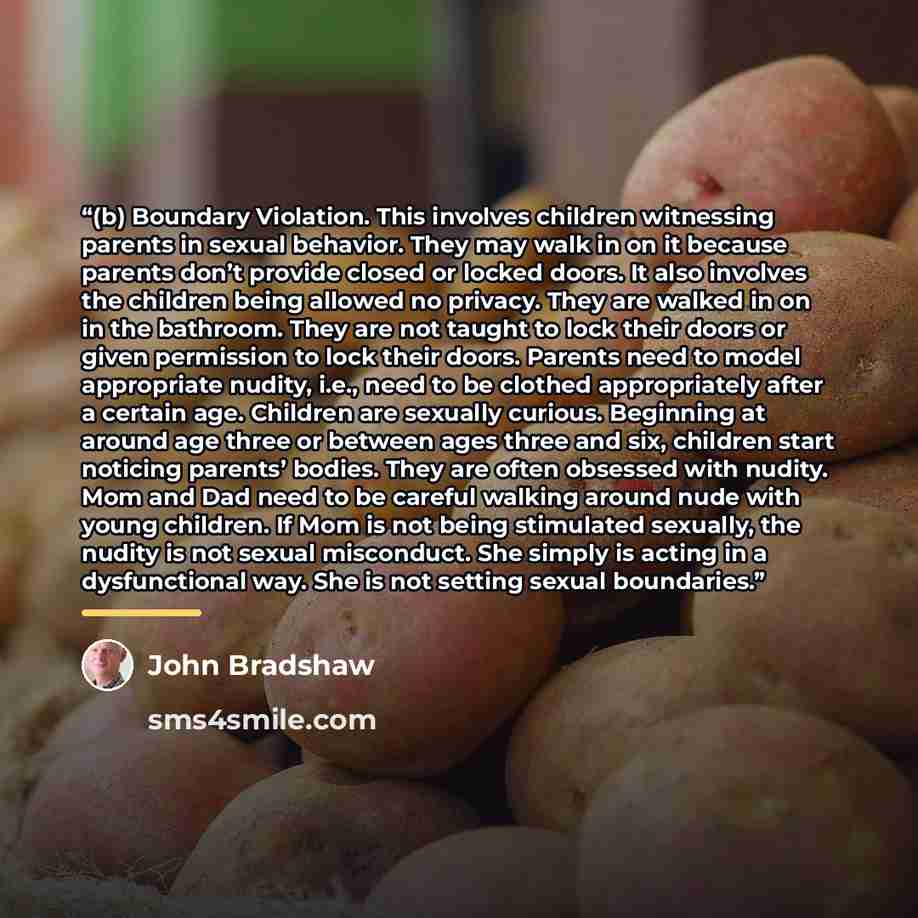 “(b) Boundary Violation. This involves children witnessing parents in sexual behavior. They may walk in on it because parents don’t provide closed or locked doors. It also involves the children being allowed no privacy. They are walked in on in the bathroom. They are not taught to lock their doors…” quote by John Bradshaw