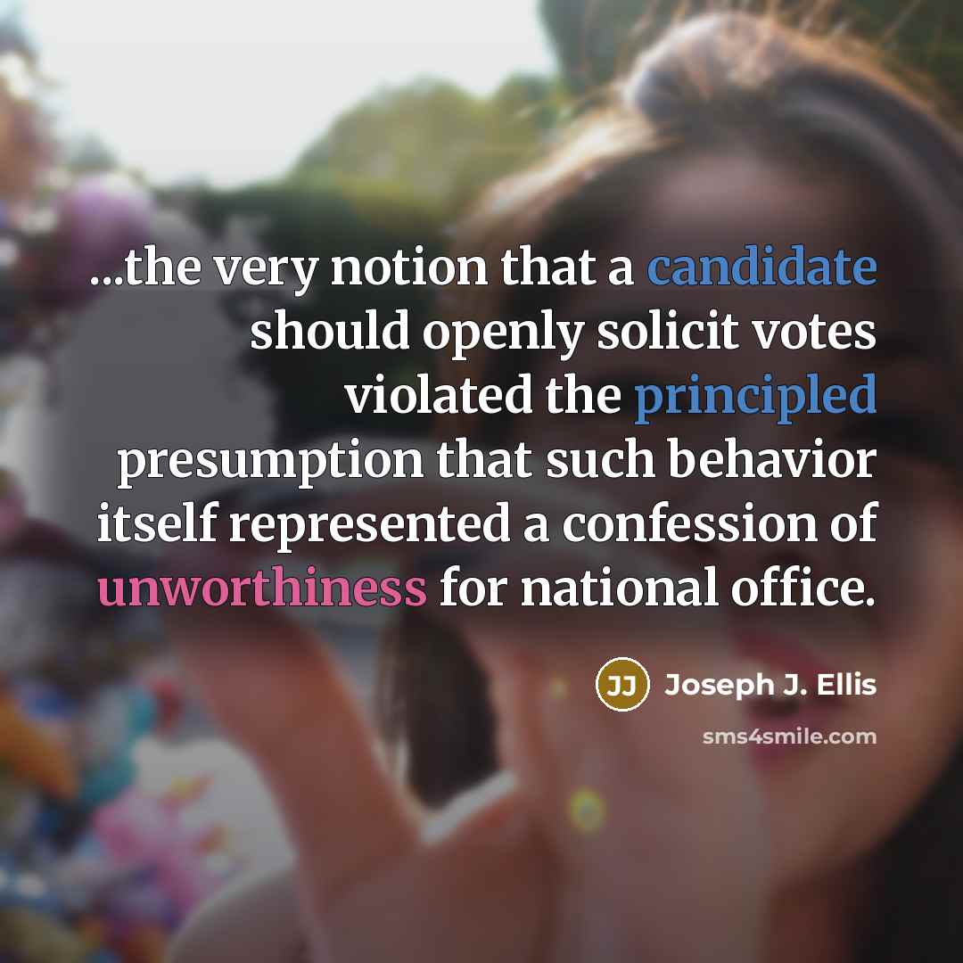 “...the very notion that a candidate should openly solicit votes violated the principled presumption that such behavior itself represented a confession of unworthiness for national office.” quote by Joseph J. Ellis