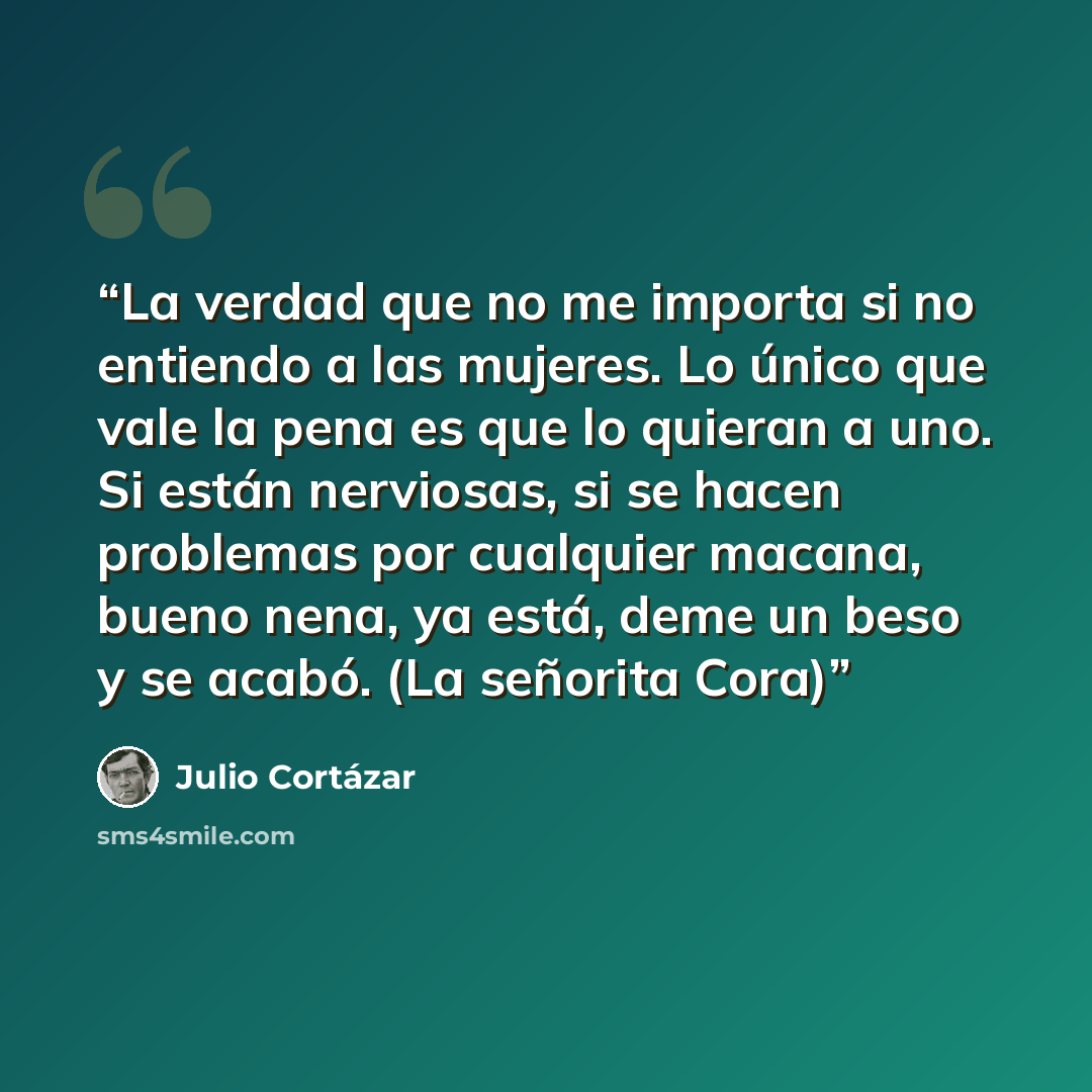 “La verdad que no me importa si no entiendo a las mujeres. Lo único que vale la pena es que lo quieran a uno. Si están nerviosas, si se hacen problemas por cualquier macana, bueno nena, ya está, deme un beso y se acabó. (La señorita Cora)” quote by Julio Cortázar