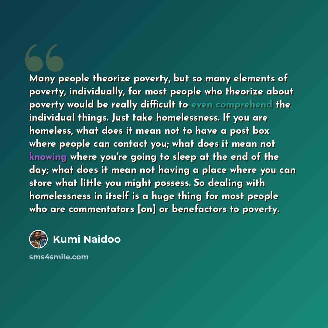 “Many people theorize poverty, but so many elements of poverty, individually, for most people who theorize about poverty would be really difficult to even comprehend the individual things. Just take homelessness. If you are homeless, what does it mean not to have a post box where people can contact…” quote by Kumi Naidoo