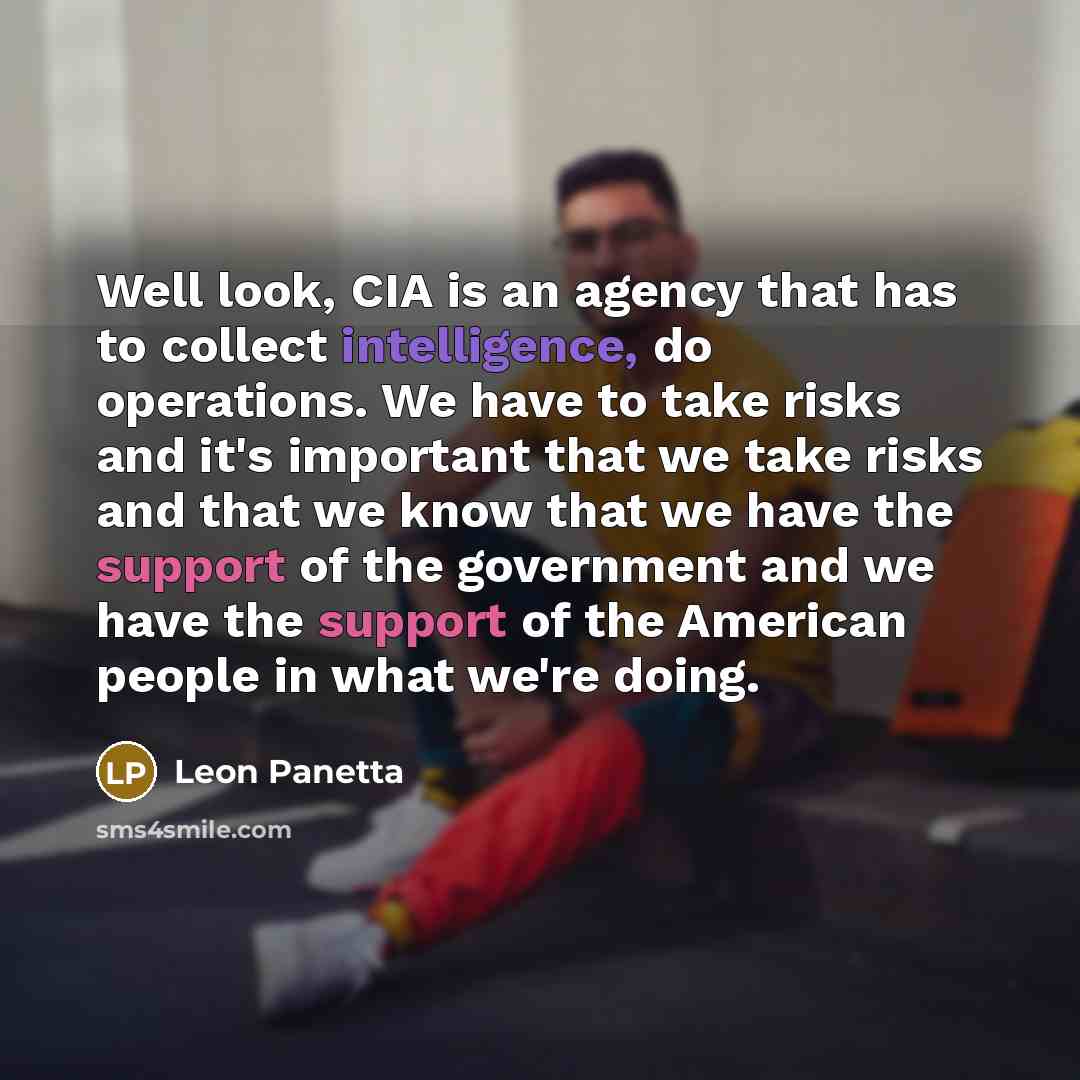 “Well look, CIA is an agency that has to collect intelligence, do operations. We have to take risks and it's important that we take risks and that we know that we have the support of the government and we have the support of the American people in what we're doing.” quote by Leon Panetta