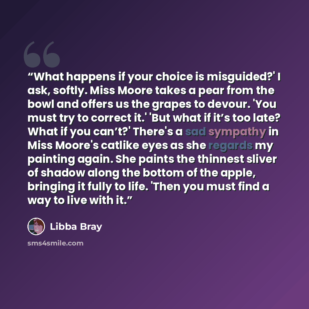 “What happens if your choice is misguided?' I ask, softly. Miss Moore takes a pear from the bowl and offers us the grapes to devour. 'You must try to correct it.' 'But what if it’s too late? What if you can’t?' There's a sad sympathy in Miss Moore's catlike eyes as she regards my painting again…” quote by Libba Bray