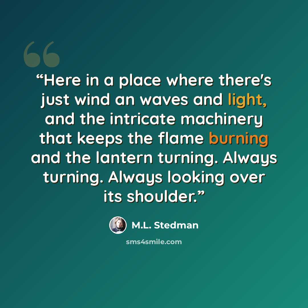 “Here in a place where there's just wind an waves and light, and the intricate machinery that keeps the flame burning and the lantern turning. Always turning. Always looking over its shoulder.” quote by M.L. Stedman