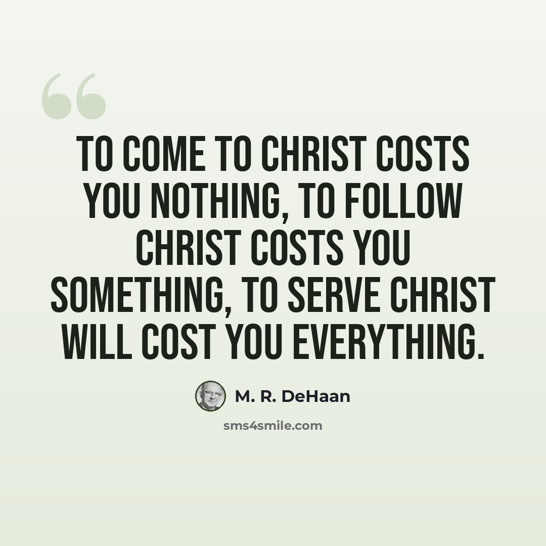 “To come to Christ costs you nothing, to follow Christ costs you something, to serve Christ will cost you everything.” quote by M. R. DeHaan