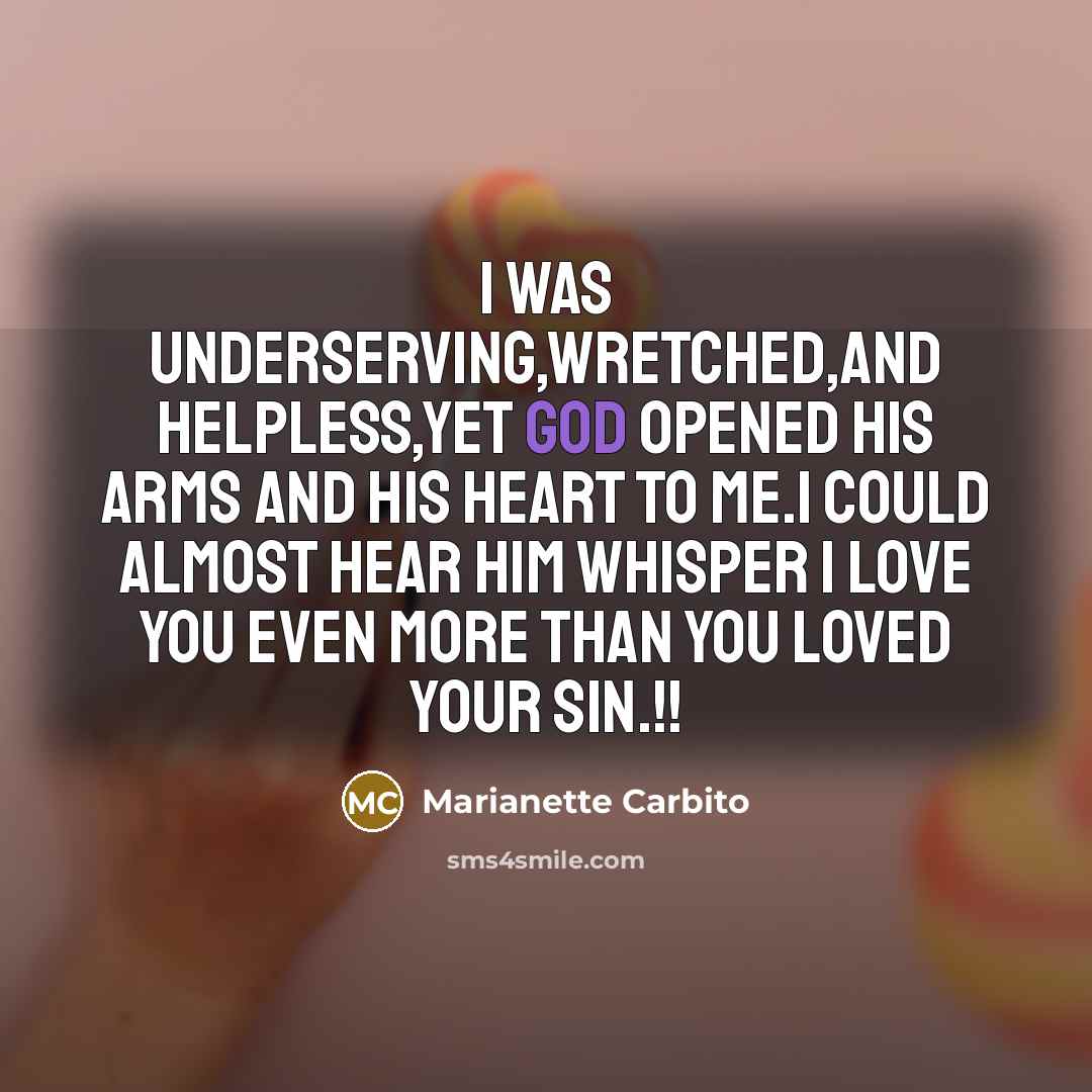 “I was underserving,wretched,and helpless,Yet God opened His arms and His heart to me.I could almost hear Him whisper I love you even more than you loved your sin.!!” quote by Marianette Carbito
