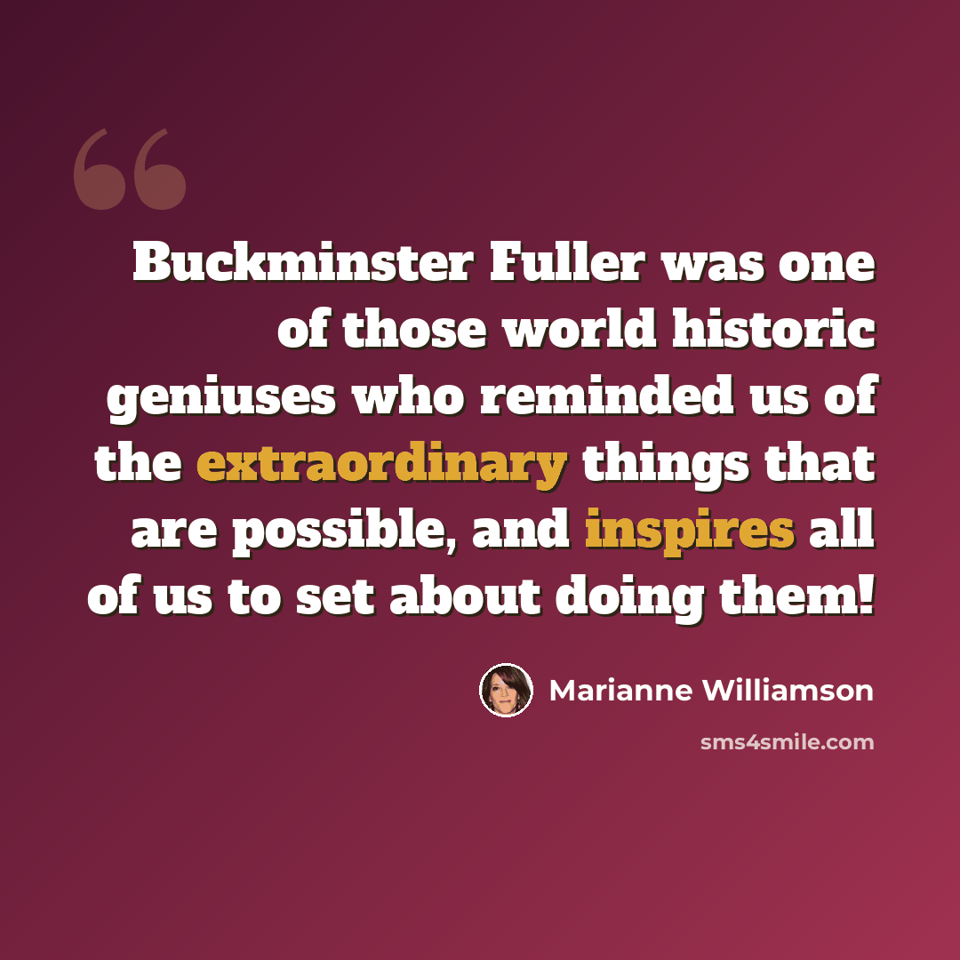 “Buckminster Fuller was one of those world historic geniuses who reminded us of the extraordinary things that are possible, and inspires all of us to set about doing them!” quote by Marianne Williamson
