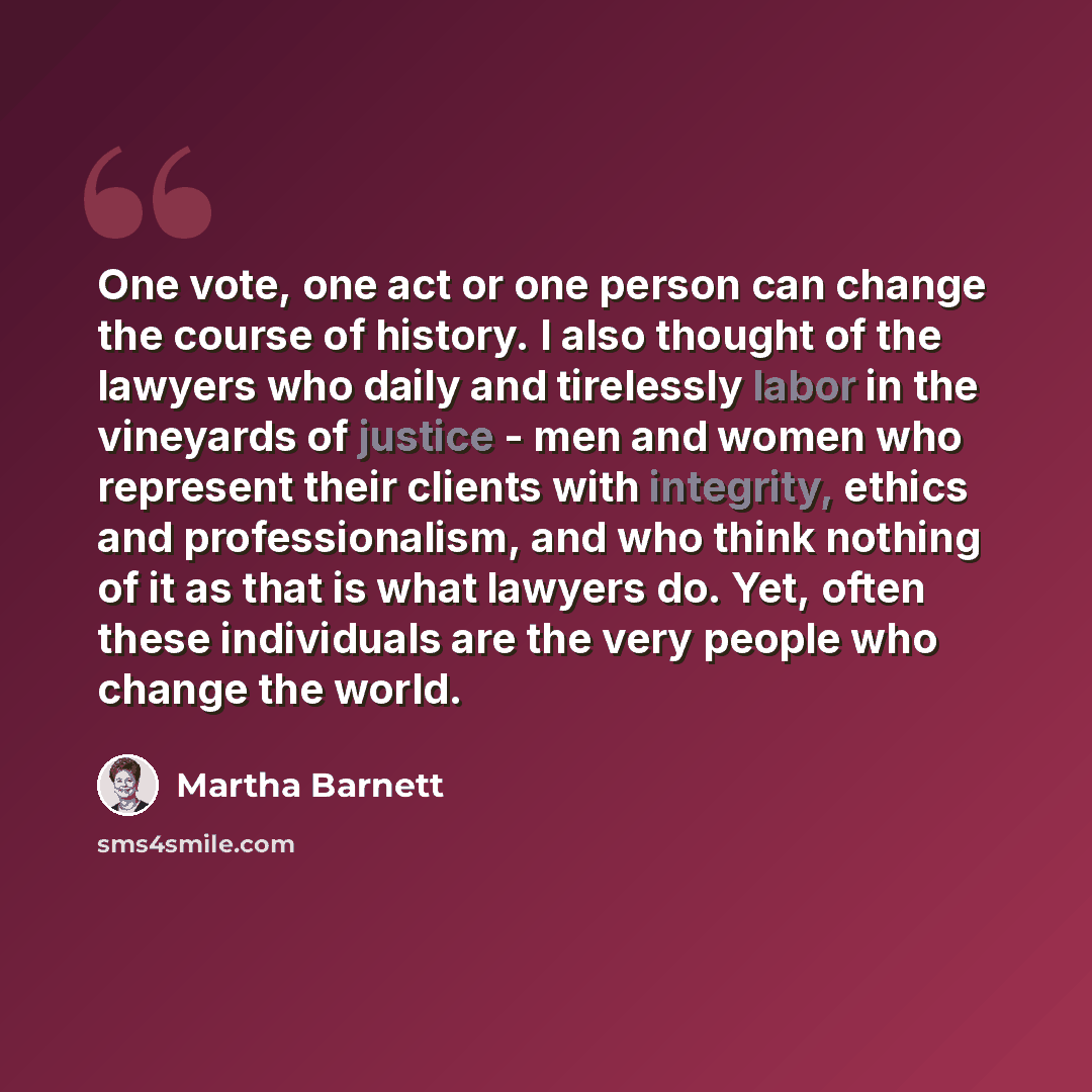 “One vote, one act or one person can change the course of history. I also thought of the lawyers who daily and tirelessly labor in the vineyards of justice - men and women who represent their clients with integrity, ethics and professionalism, and who think nothing of it as that is what lawyers do…” quote by Martha Barnett