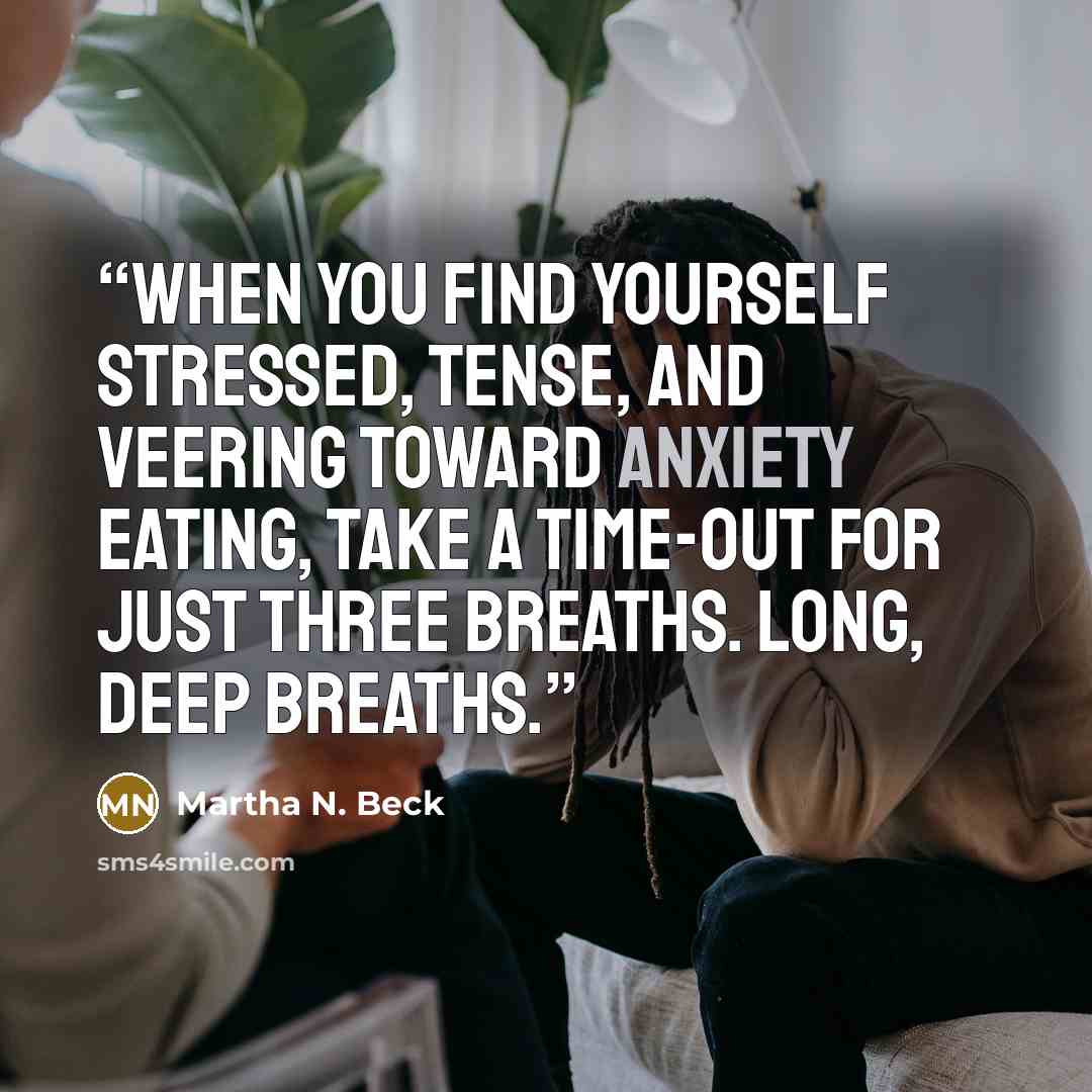 “When you find yourself stressed, tense, and veering toward anxiety eating, take a time-out for just three breaths. Long, deep breaths.” quote by Martha N. Beck