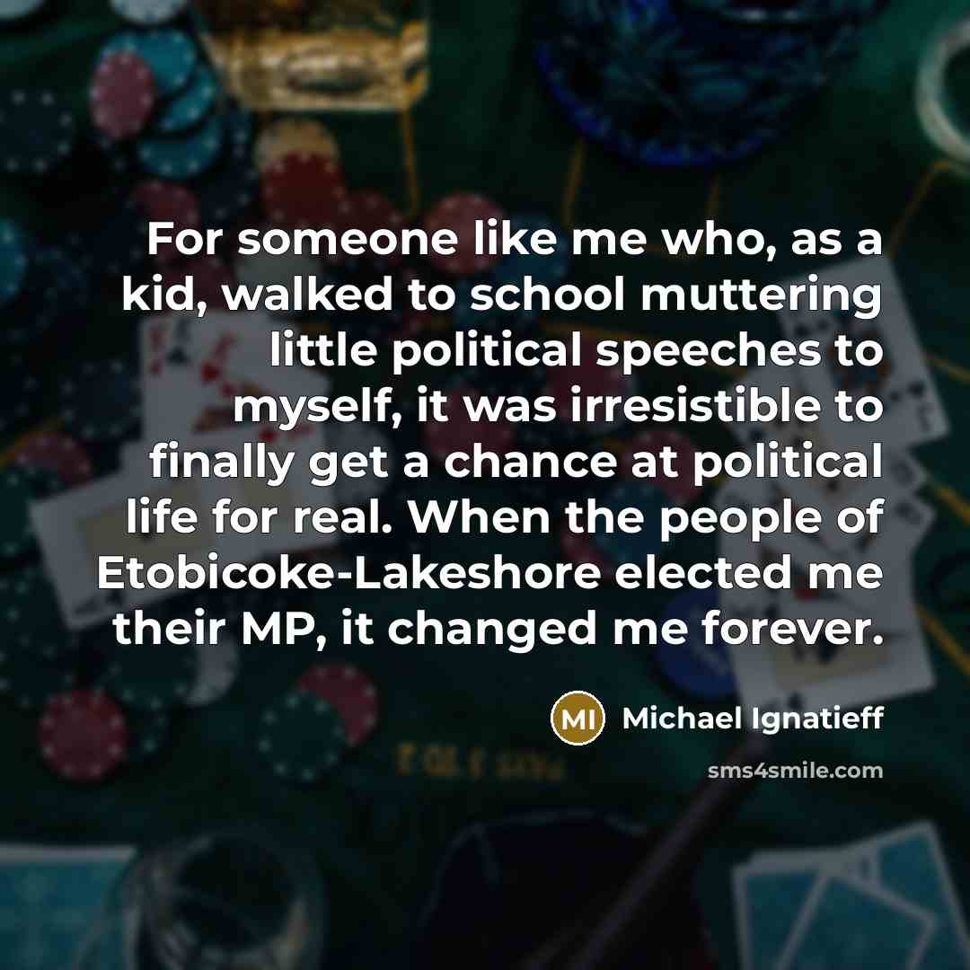 “For someone like me who, as a kid, walked to school muttering little political speeches to myself, it was irresistible to finally get a chance at political life for real. When the people of Etobicoke-Lakeshore elected me their MP, it changed me forever.” quote by Michael Ignatieff
