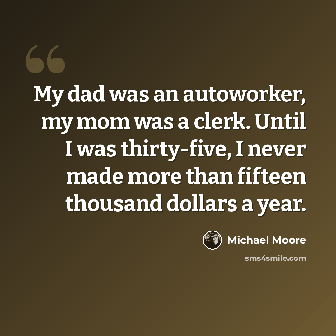 “My dad was an autoworker, my mom was a clerk. Until I was thirty-five, I never made more than fifteen thousand dollars a year.” quote by Michael Moore
