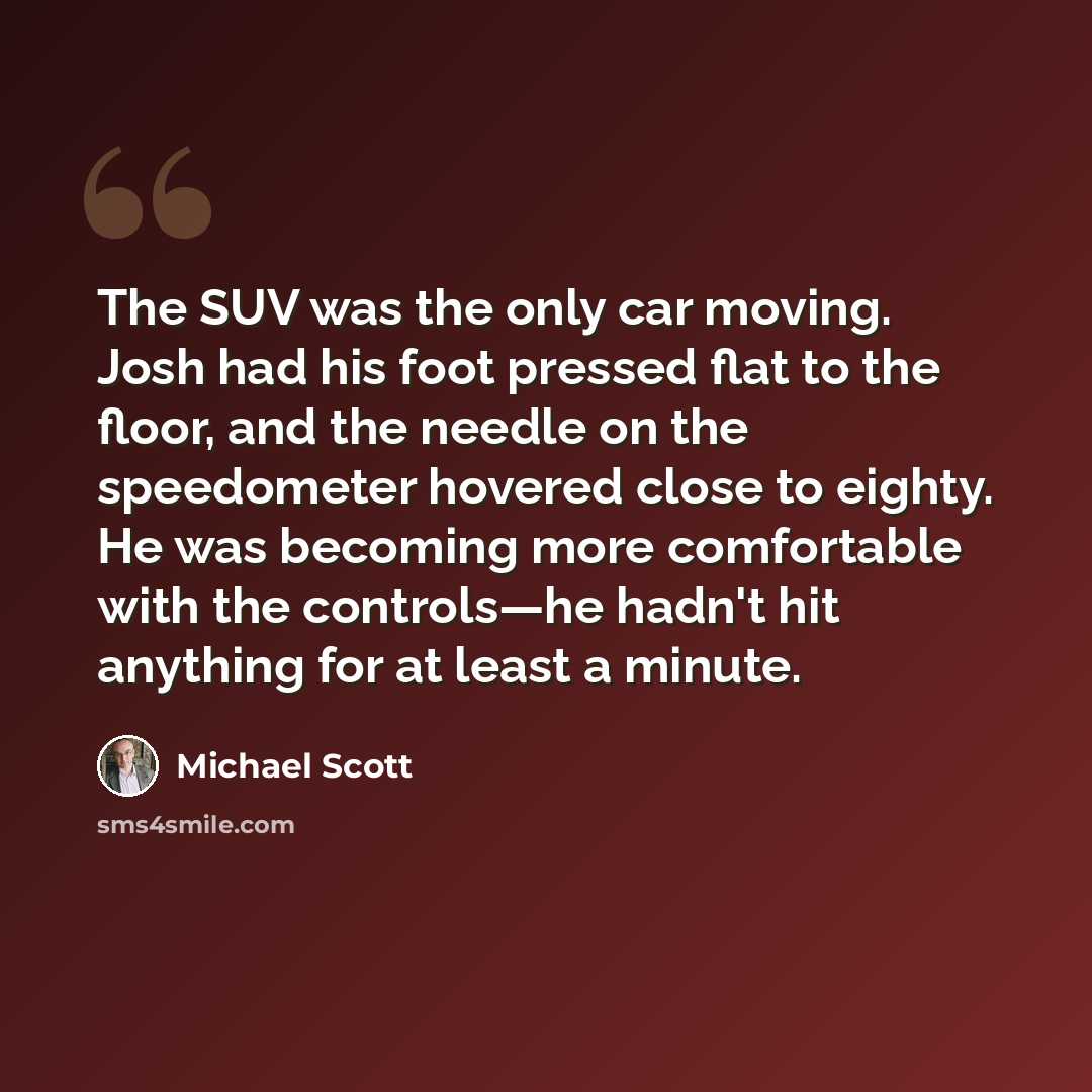 “The SUV was the only car moving. Josh had his foot pressed flat to the floor, and the needle on the speedometer hovered close to eighty. He was becoming more comfortable with the controls—he hadn't hit anything for at least a minute.” quote by Michael Scott