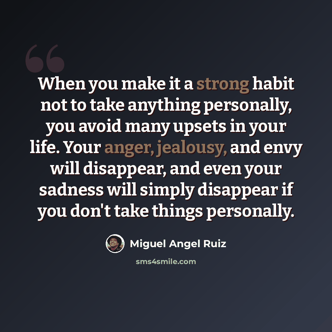 “When you make it a strong habit not to take anything personally, you avoid many upsets in your life. Your anger, jealousy, and envy will disappear, and even your sadness will simply disappear if you don't take things personally.” quote by Miguel Angel Ruiz