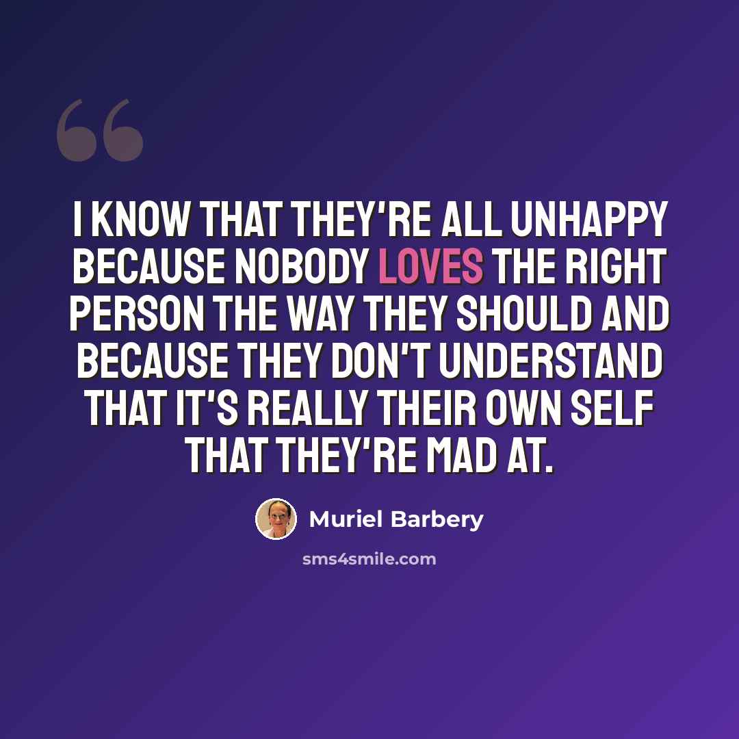 “I know that they're all unhappy because nobody loves the right person the way they should and because they don't understand that it's really their own self that they're mad at.” quote by Muriel Barbery