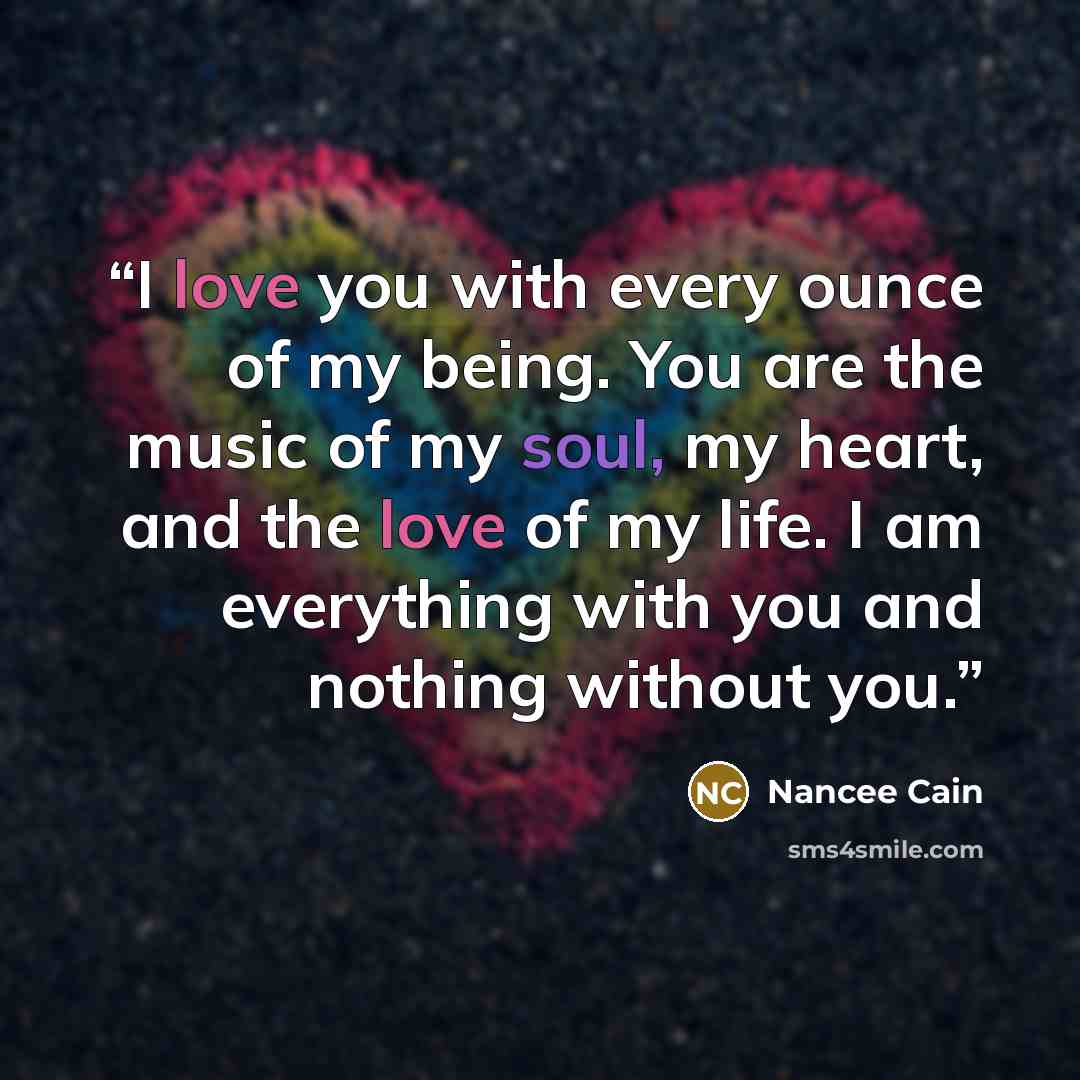 “I love you with every ounce of my being. You are the music of my soul, my heart, and the love of my life. I am everything with you and nothing without you.” quote by Nancee Cain