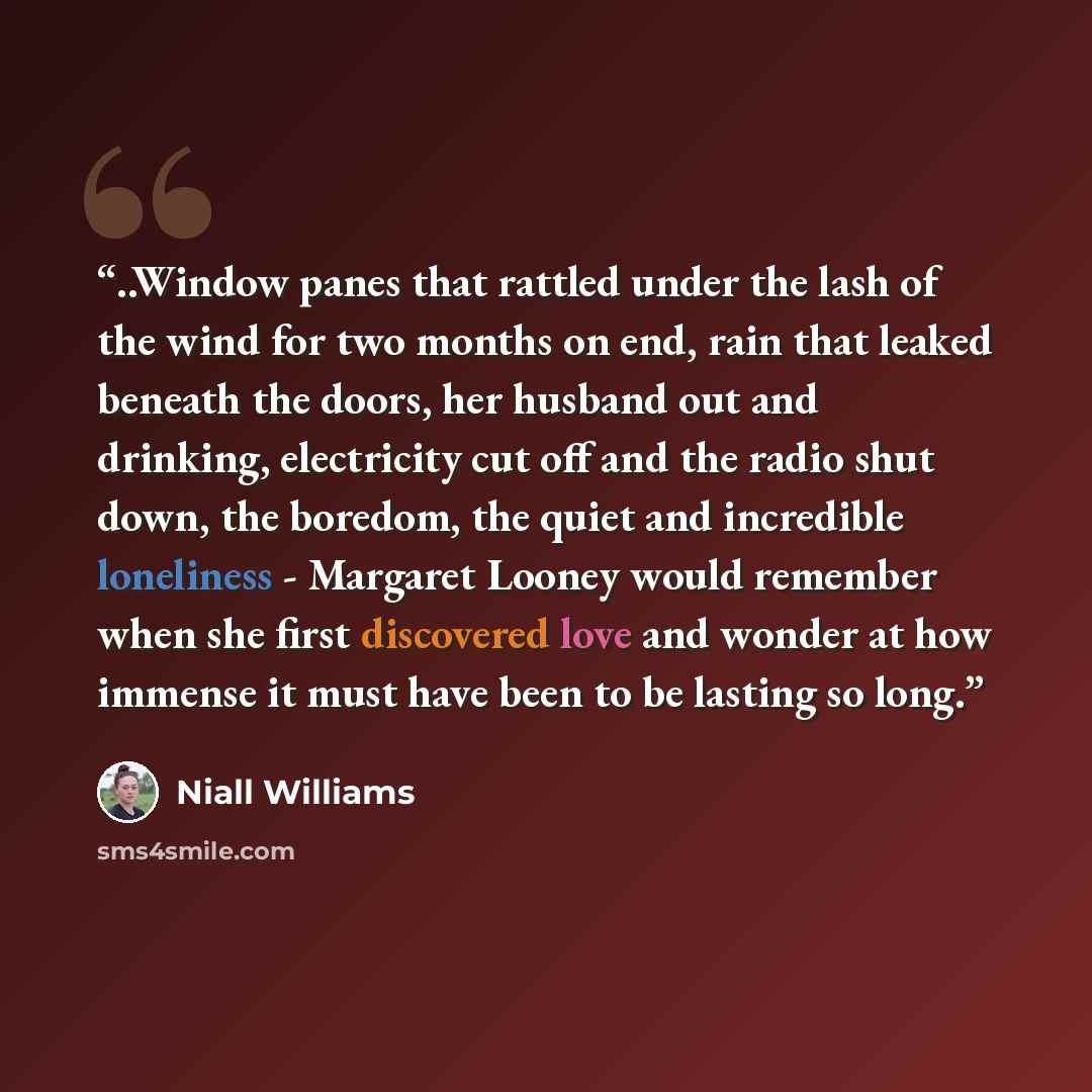 “..Window panes that rattled under the lash of the wind for two months on end, rain that leaked beneath the doors, her husband out and drinking, electricity cut off and the radio shut down, the boredom, the quiet and incredible loneliness - Margaret Looney would remember when she first discovered…” quote by Niall Williams