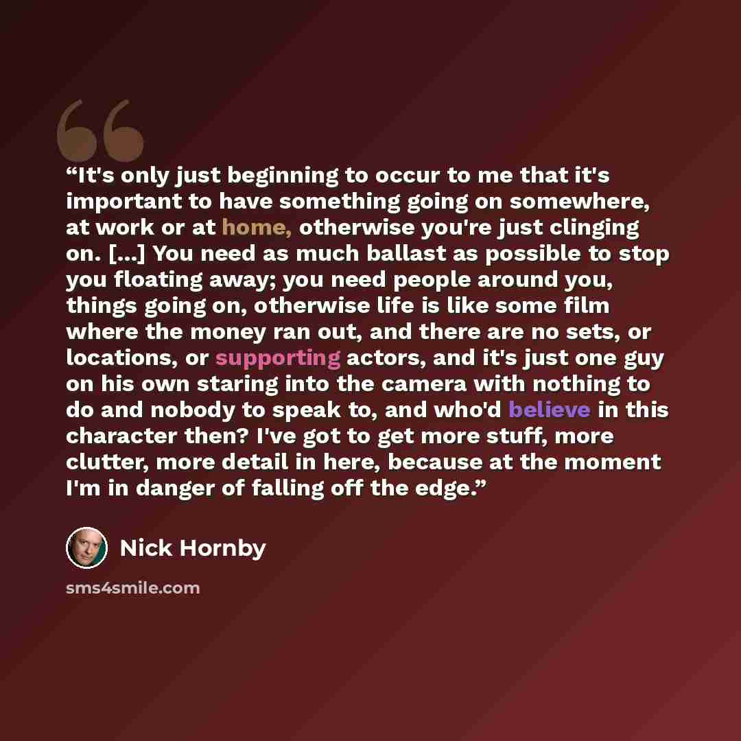 “It's only just beginning to occur to me that it's important to have something going on somewhere, at work or at home, otherwise you're just clinging on. [...] You need as much ballast as possible to stop you floating away; you need people around you, things going on, otherwise life is like some…” quote by Nick Hornby