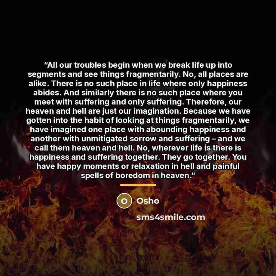“All our troubles begin when we break life up into segments and see things fragmentarily. No, all places are alike. There is no such place in life where only happiness abides. And similarly there is no such place where you meet with suffering and only suffering. Therefore, our heaven and hell are…” quote by Osho