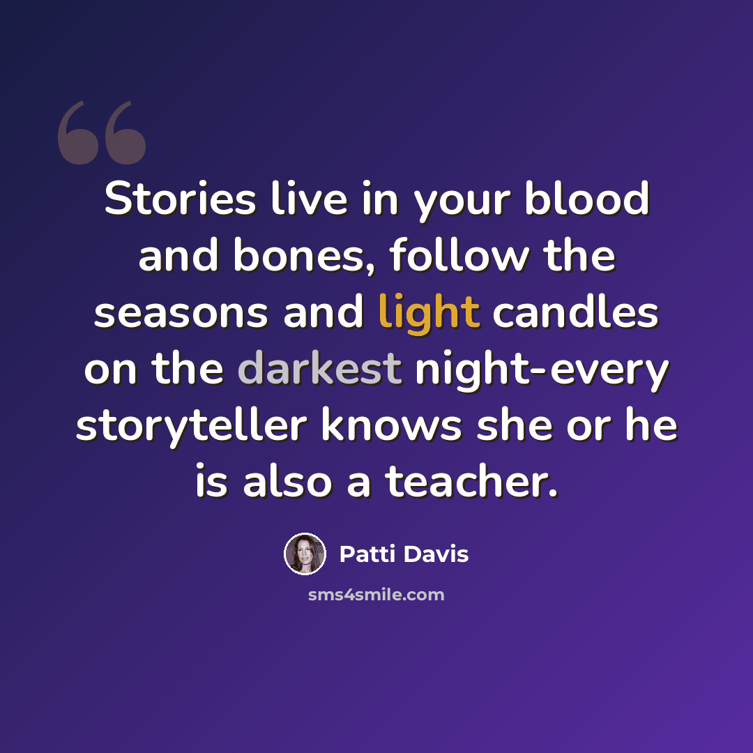 “Stories live in your blood and bones, follow the seasons and light candles on the darkest night-every storyteller knows she or he is also a teacher.” quote by Patti Davis