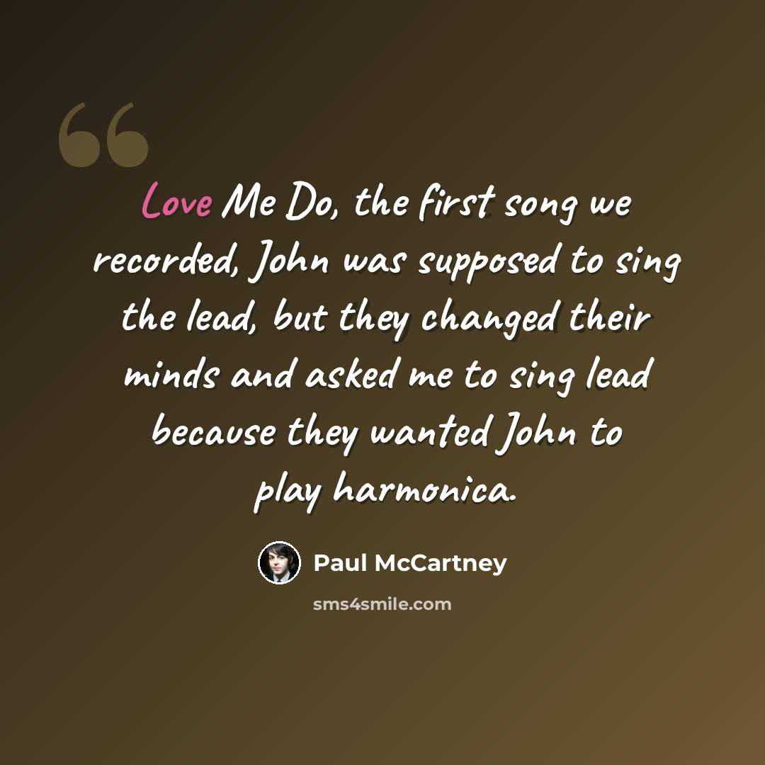 “Love Me Do, the first song we recorded, John was supposed to sing the lead, but they changed their minds and asked me to sing lead because they wanted John to play harmonica.” quote by Paul McCartney