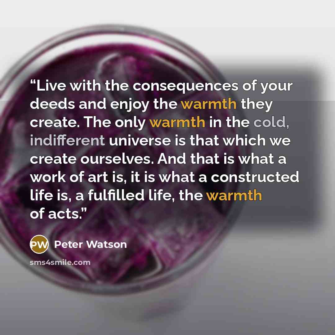 “Live with the consequences of your deeds and enjoy the warmth they create. The only warmth in the cold, indifferent universe is that which we create ourselves. And that is what a work of art is, it is what a constructed life is, a fulfilled life, the warmth of acts.” quote by Peter Watson
