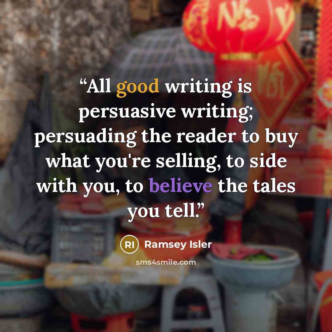 “All good writing is persuasive writing; persuading the reader to buy what you're selling, to side with you, to believe the tales you tell.” quote by Ramsey Isler