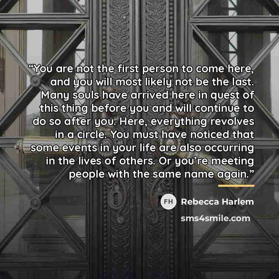 “You are not the first person to come here, and you will most likely not be the last. Many souls have arrived here in quest of this thing before you and will continue to do so after you. Here, everything revolves in a circle. You must have noticed that some events in your life are also occurring in…” quote by Rebecca Harlem