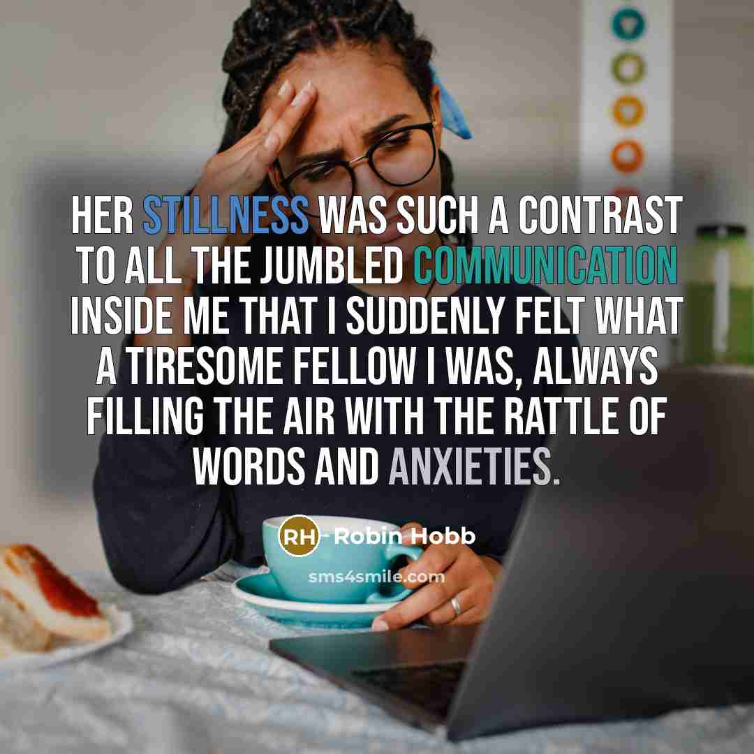 “Her stillness was such a contrast to all the jumbled communication inside me that I suddenly felt what a tiresome fellow I was, always filling the air with the rattle of words and anxieties.” quote by Robin Hobb