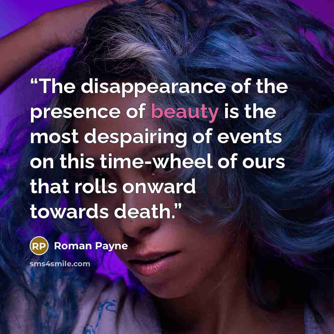 “The disappearance of the presence of beauty is the most despairing of events on this time-wheel of ours that rolls onward towards death.” quote by Roman Payne