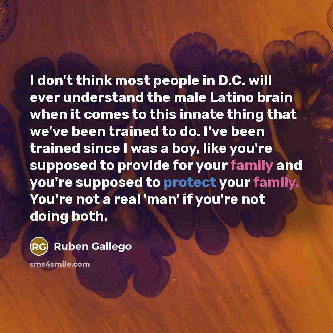 “I don't think most people in D.C. will ever understand the male Latino brain when it comes to this innate thing that we've been trained to do. I've been trained since I was a boy, like you're supposed to provide for your family and you're supposed to protect your family. You're not a real 'man' if…” quote by Ruben Gallego