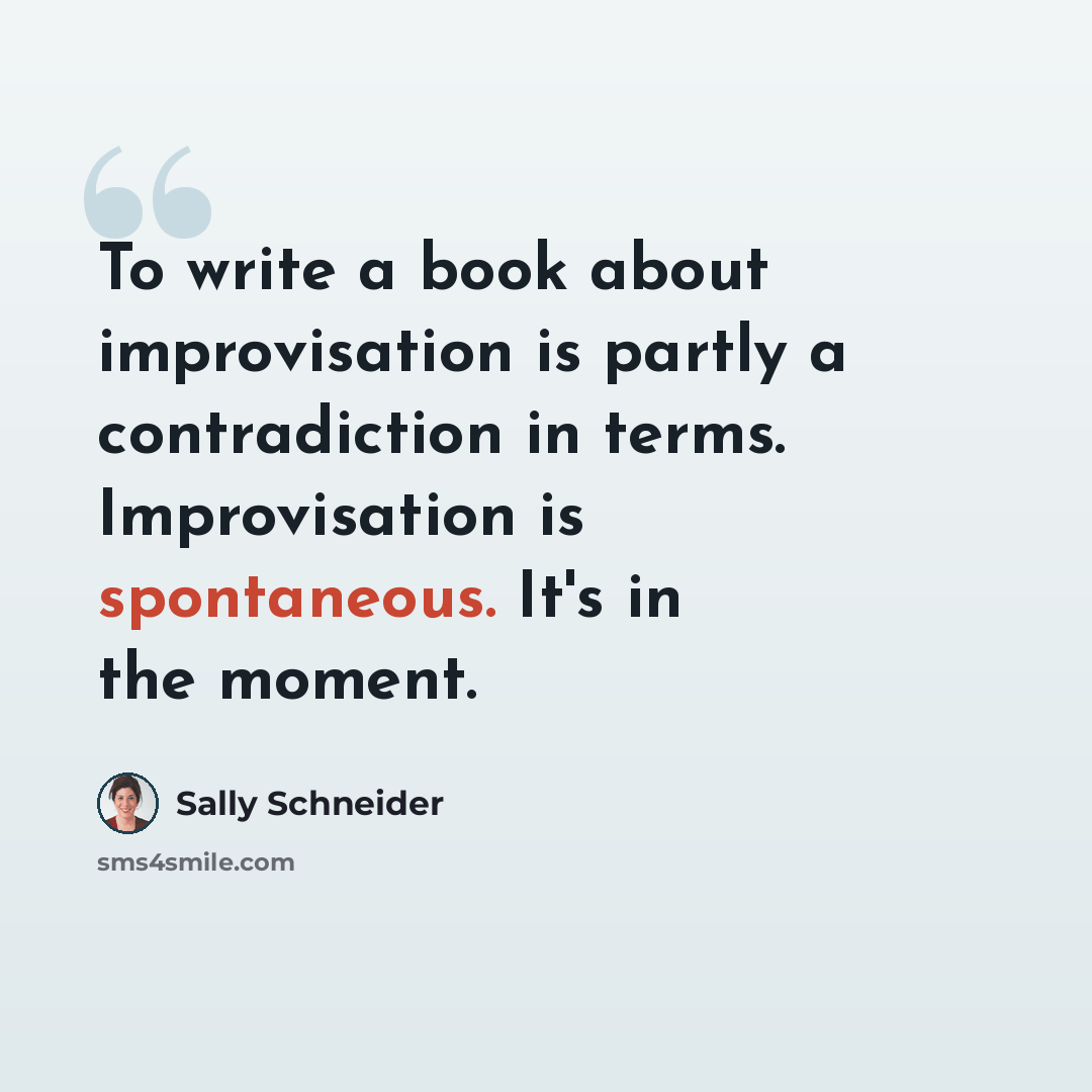 “To write a book about improvisation is partly a contradiction in terms. Improvisation is spontaneous. It's in the moment.” quote by Sally Schneider