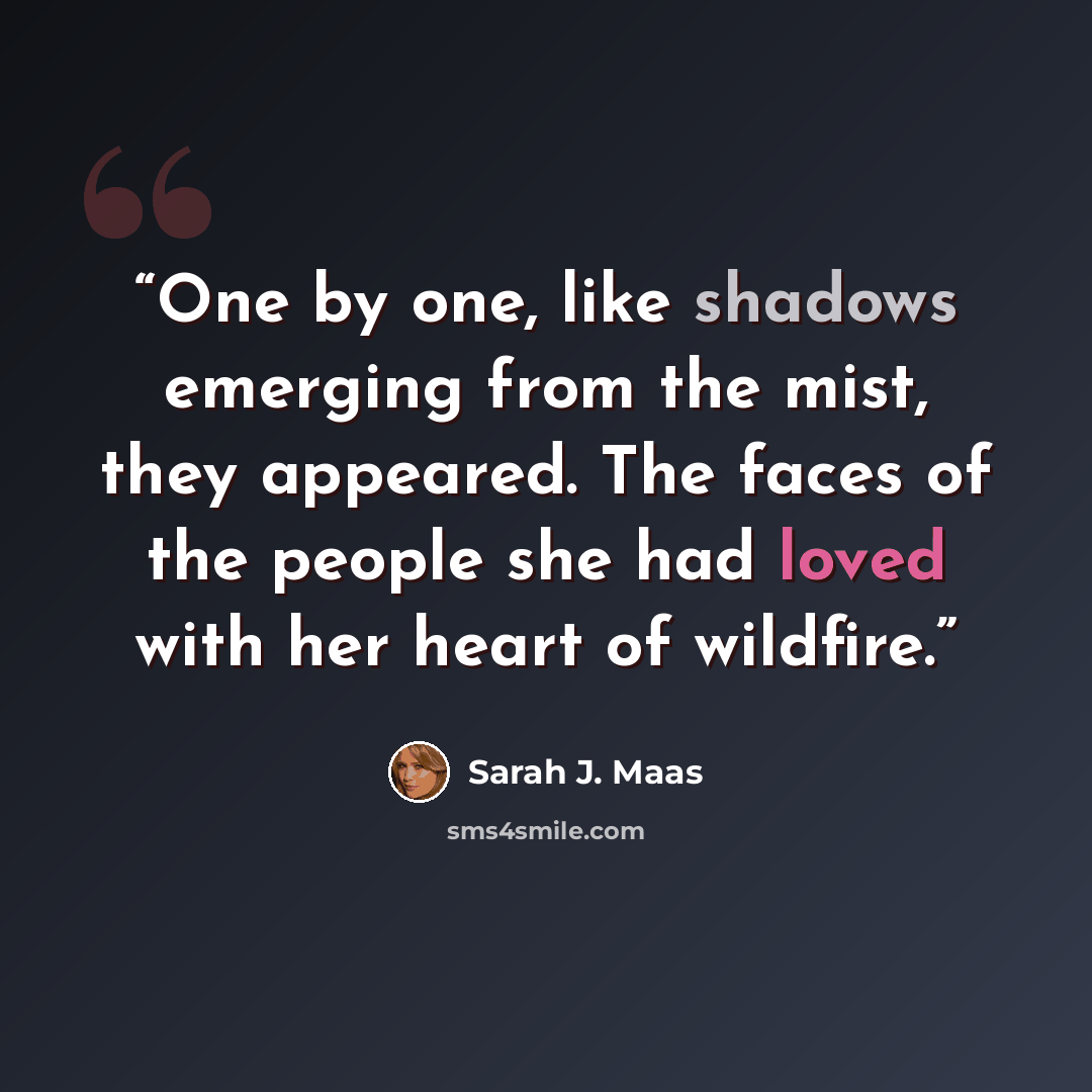 “One by one, like shadows emerging from the mist, they appeared. The faces of the people she had loved with her heart of wildfire.” quote by Sarah J. Maas