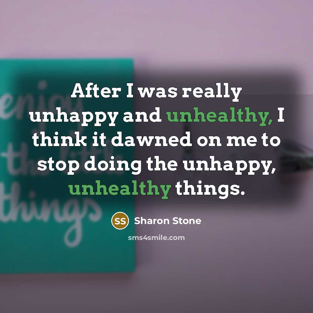 “After I was really unhappy and unhealthy, I think it dawned on me to stop doing the unhappy, unhealthy things.” quote by Sharon Stone