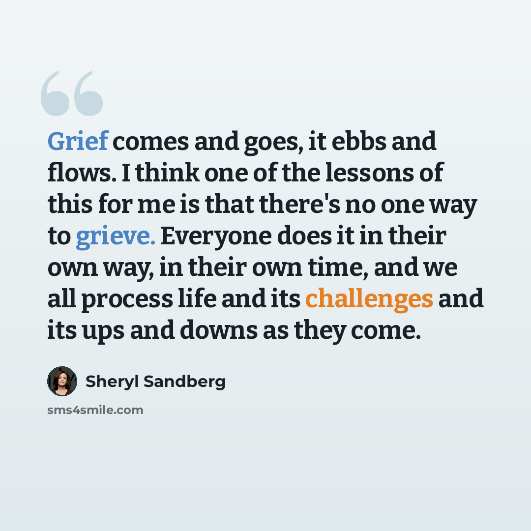 “Grief comes and goes, it ebbs and flows. I think one of the lessons of this for me is that there's no one way to grieve. Everyone does it in their own way, in their own time, and we all process life and its challenges and its ups and downs as they come.” quote by Sheryl Sandberg
