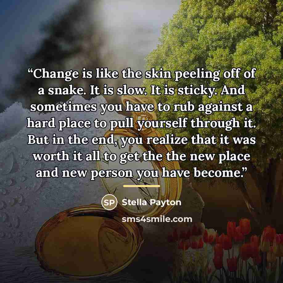 “Change is like the skin peeling off of a snake. It is slow. It is sticky. And sometimes you have to rub against a hard place to pull yourself through it. But in the end, you realize that it was worth it all to get the the new place and new person you have become.” quote by Stella Payton