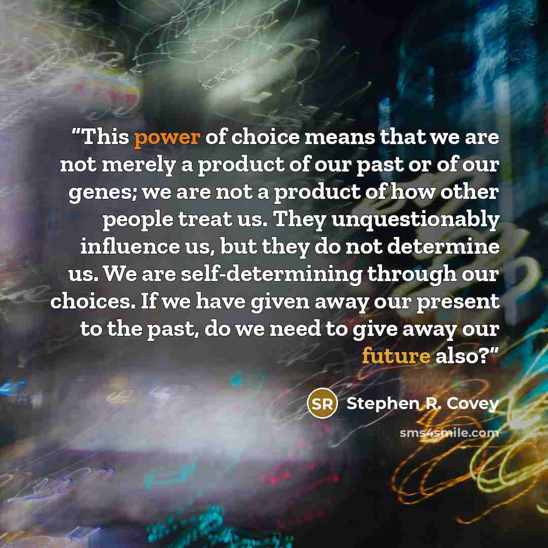 “This power of choice means that we are not merely a product of our past or of our genes; we are not a product of how other people treat us. They unquestionably influence us, but they do not determine us. We are self-determining through our choices. If we have given away our present to the past, do…” quote by Stephen R. Covey