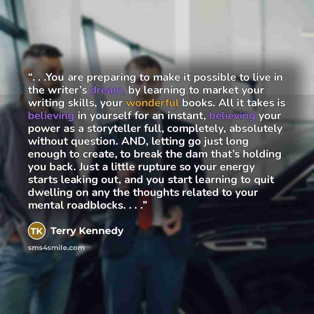 “. . .You are preparing to make it possible to live in the writer’s dream, by learning to market your writing skills, your wonderful books. All it takes is believing in yourself for an instant, believing your power as a storyteller full, completely, absolutely without question. AND, letting go just…” quote by Terry Kennedy