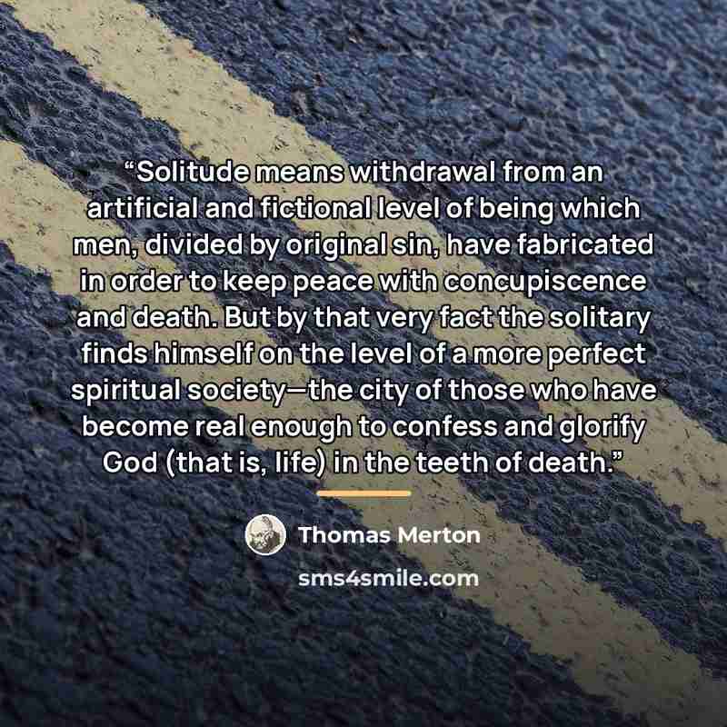“Solitude means withdrawal from an artificial and fictional level of being which men, divided by original sin, have fabricated in order to keep peace with concupiscence and death. But by that very fact the solitary finds himself on the level of a more perfect spiritual society—the city of those who…” quote by Thomas Merton