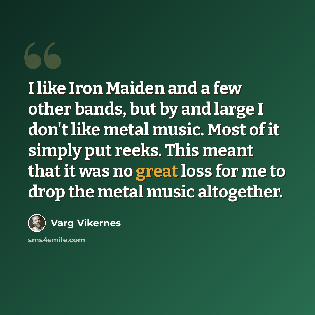 “I like Iron Maiden and a few other bands, but by and large I don't like metal music. Most of it simply put reeks. This meant that it was no great loss for me to drop the metal music altogether.” quote by Varg Vikernes