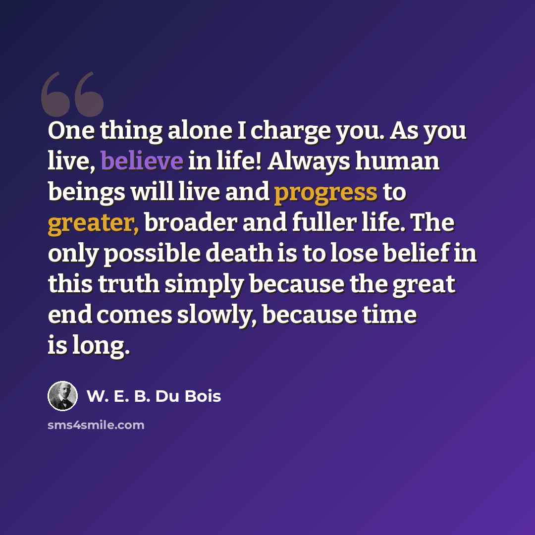 “One thing alone I charge you. As you live, believe in life! Always human beings will live and progress to greater, broader and fuller life. The only possible death is to lose belief in this truth simply because the great end comes slowly, because time is long.” quote by W. E. B. Du Bois