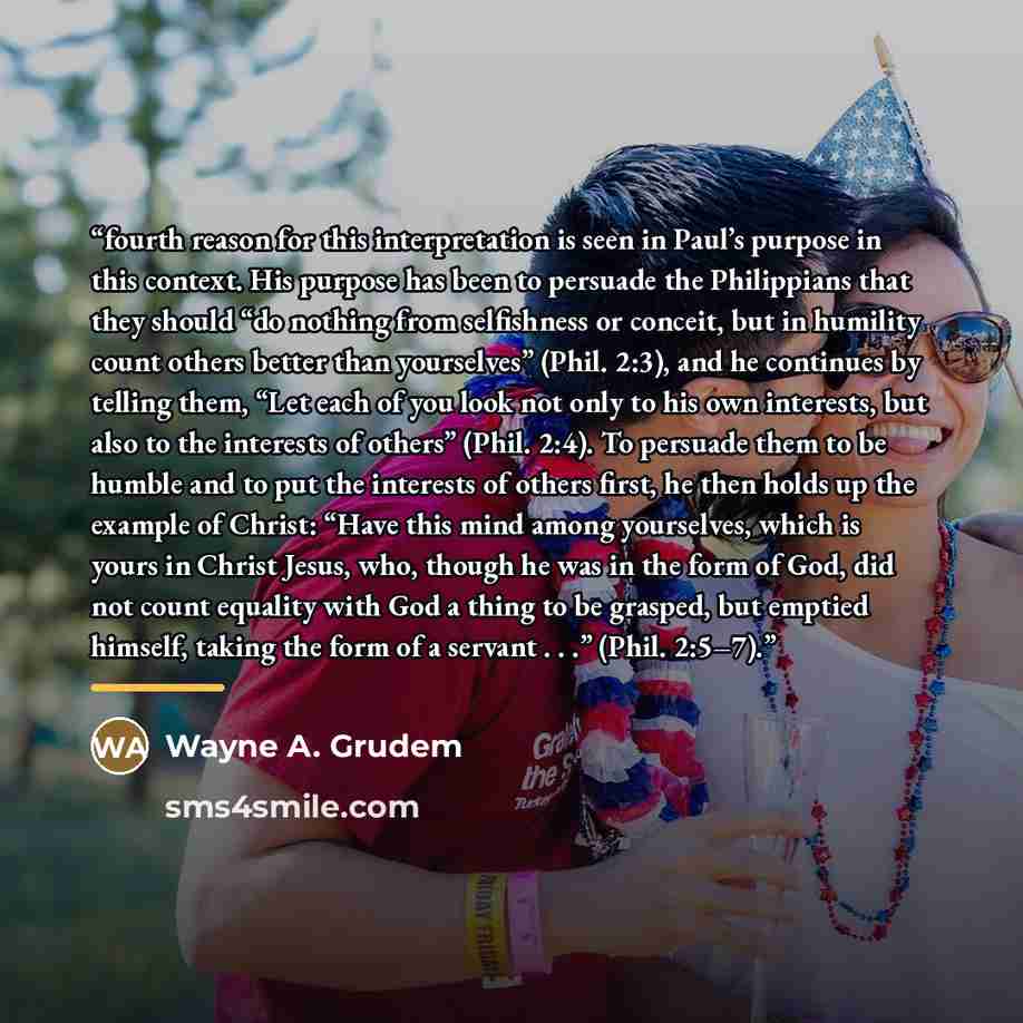 “fourth reason for this interpretation is seen in Paul’s purpose in this context. His purpose has been to persuade the Philippians that they should “do nothing from selfishness or conceit, but in humility count others better than yourselves” (Phil. 2:3), and he continues by telling them, “Let each…” quote by Wayne A. Grudem