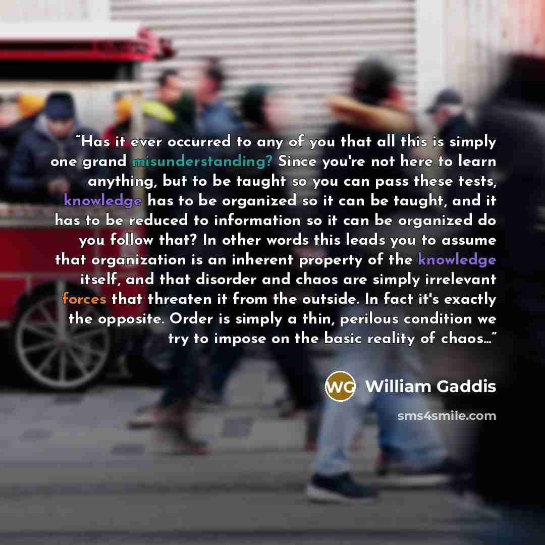 “Has it ever occurred to any of you that all this is simply one grand misunderstanding? Since you're not here to learn anything, but to be taught so you can pass these tests, knowledge has to be organized so it can be taught, and it has to be reduced to information so it can be organized do you…” quote by William Gaddis