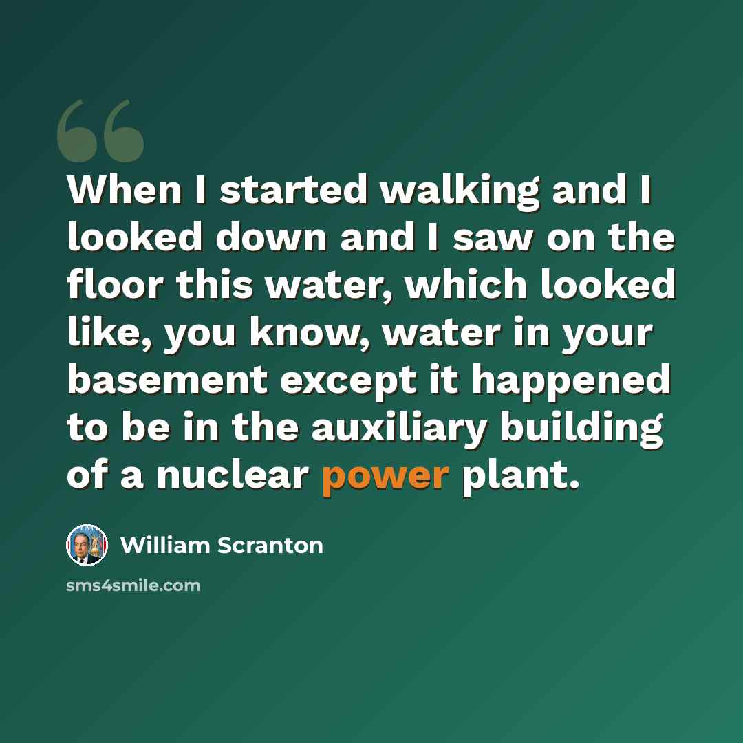 “When I started walking and I looked down and I saw on the floor this water, which looked like, you know, water in your basement except it happened to be in the auxiliary building of a nuclear power plant.” quote by William Scranton