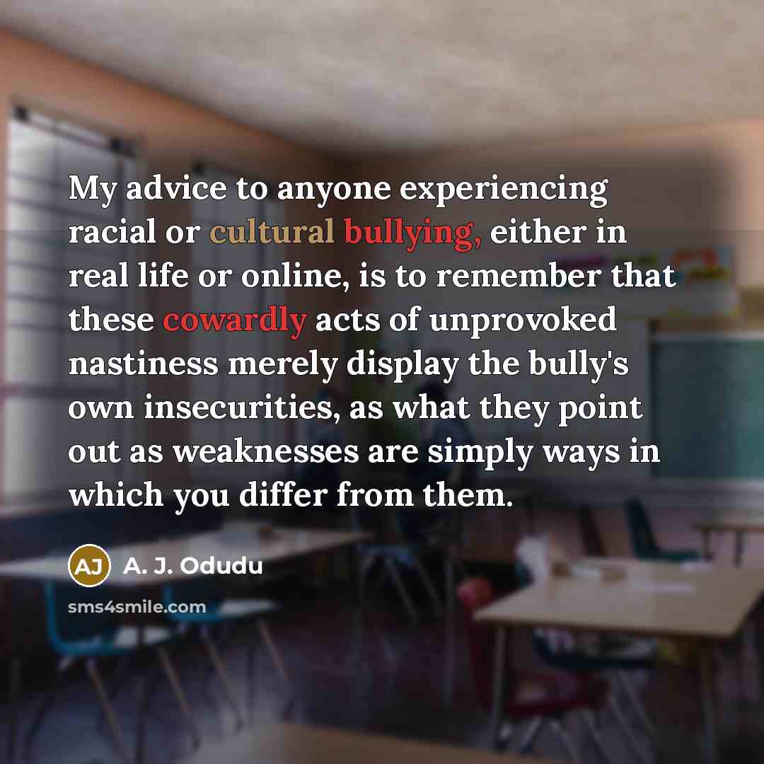 “My advice to anyone experiencing racial or cultural bullying, either in real life or online, is to remember that these cowardly acts of unprovoked nastiness merely display the bully's own insecurities, as what they point out as weaknesses are simply ways in which you differ from them.” quote by A. J. Odudu
