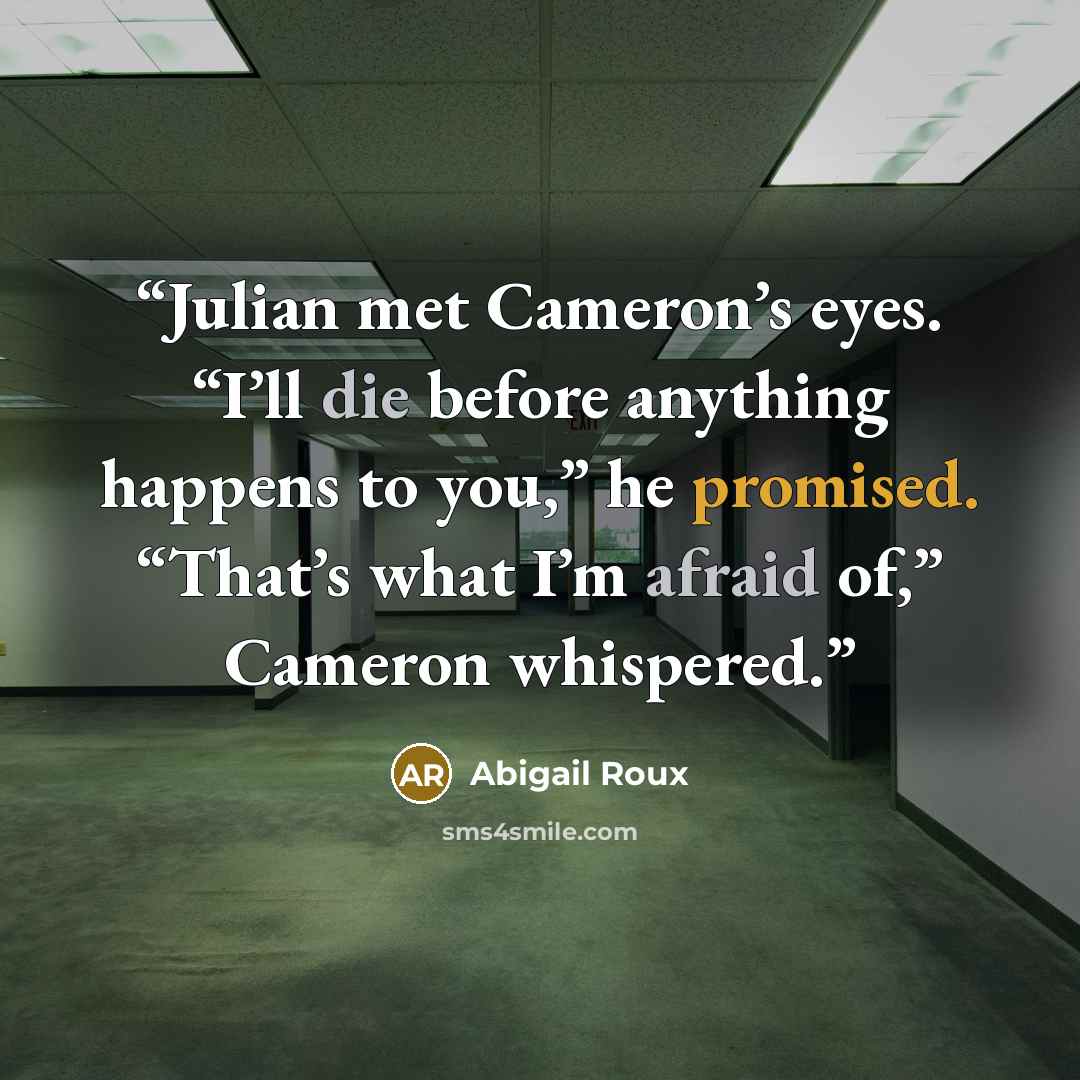 “Julian met Cameron’s eyes. “I’ll die before anything happens to you,” he promised. “That’s what I’m afraid of,” Cameron whispered.” quote by Abigail Roux