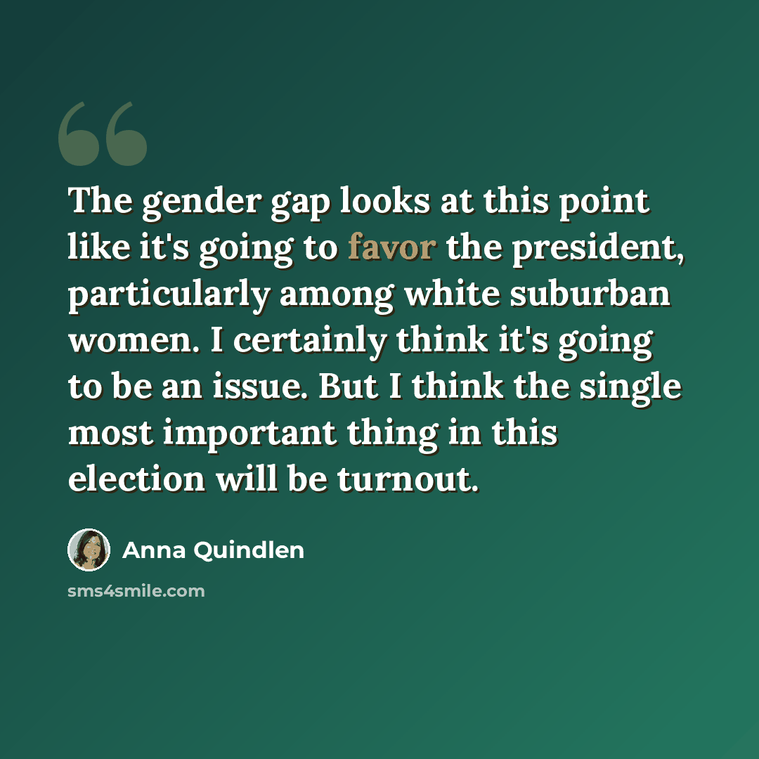 “The gender gap looks at this point like it's going to favor the president, particularly among white suburban women. I certainly think it's going to be an issue. But I think the single most important thing in this election will be turnout.” quote by Anna Quindlen